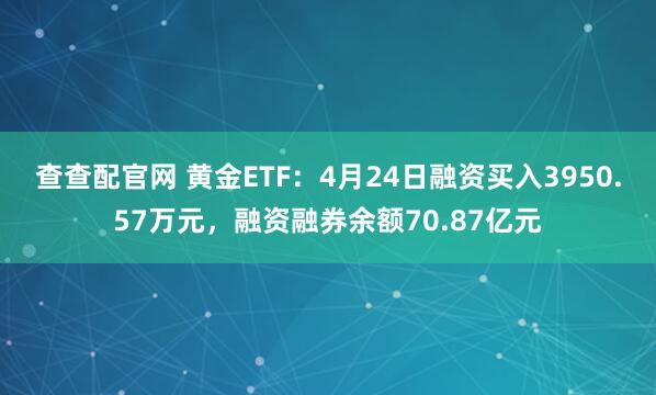 查查配官网 黄金ETF：4月24日融资买入3950.57万元，融资融券余额70.87亿元