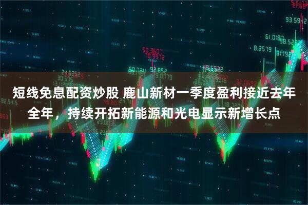 短线免息配资炒股 鹿山新材一季度盈利接近去年全年，持续开拓新能源和光电显示新增长点