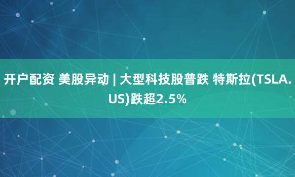 开户配资 美股异动 | 大型科技股普跌 特斯拉(TSLA.US)跌超2.5%