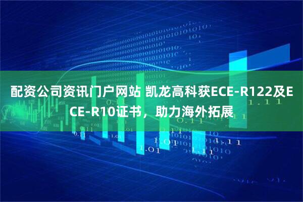 配资公司资讯门户网站 凯龙高科获ECE-R122及ECE-R10证书，助力海外拓展