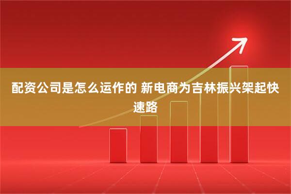 配资公司是怎么运作的 新电商为吉林振兴架起快速路