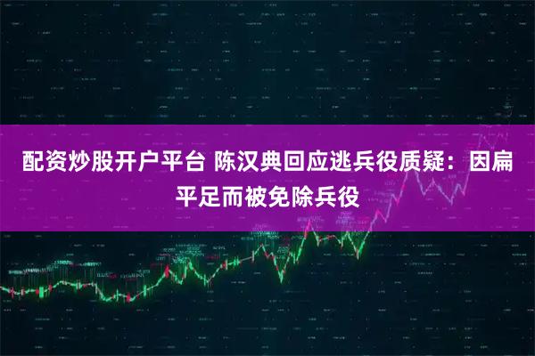 配资炒股开户平台 陈汉典回应逃兵役质疑：因扁平足而被免除兵役