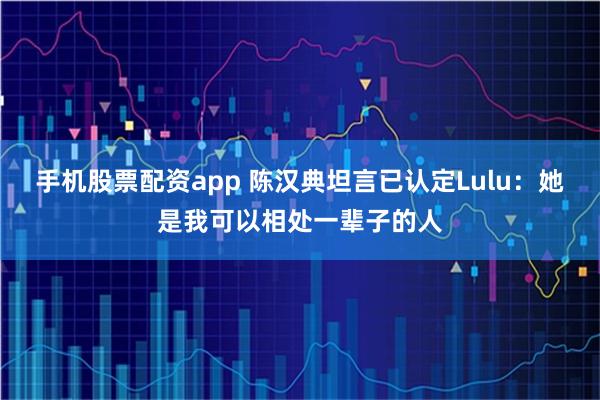 手机股票配资app 陈汉典坦言已认定Lulu：她是我可以相处一辈子的人