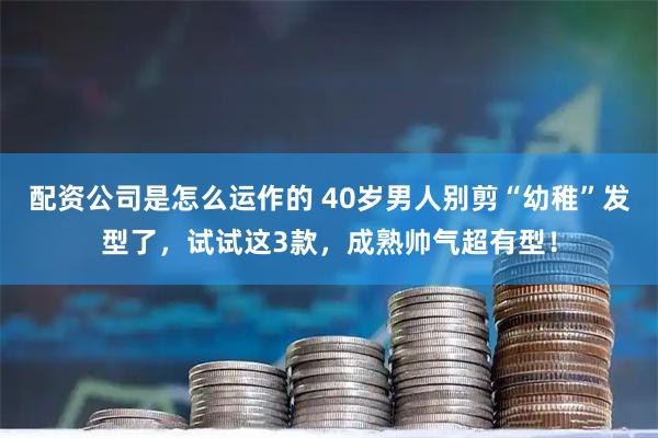 配资公司是怎么运作的 40岁男人别剪“幼稚”发型了，试试这3款，成熟帅气超有型！