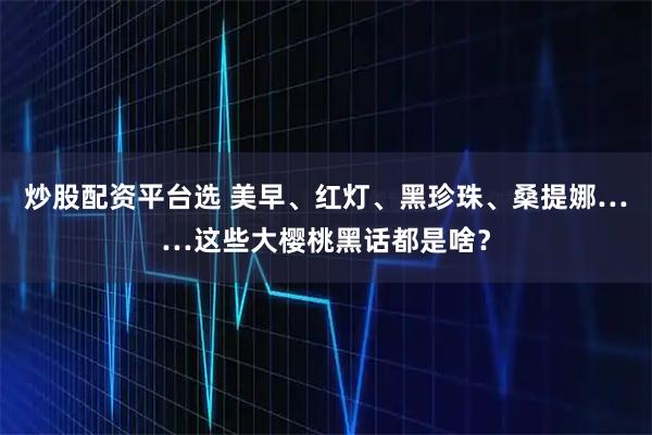 炒股配资平台选 美早、红灯、黑珍珠、桑提娜……这些大樱桃黑话都是啥？