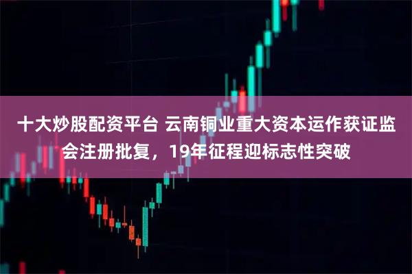 十大炒股配资平台 云南铜业重大资本运作获证监会注册批复，19年征程迎标志性突破