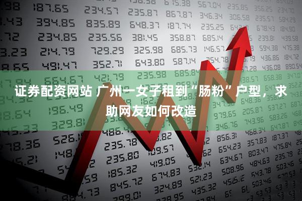 证券配资网站 广州一女子租到“肠粉”户型，求助网友如何改造