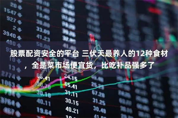 股票配资安全的平台 三伏天最养人的12种食材，全是菜市场便宜货，比吃补品强多了