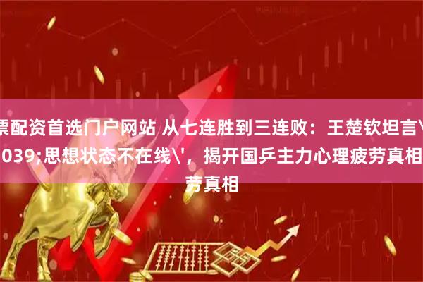 股票配资首选门户网站 从七连胜到三连败：王楚钦坦言'思想状态不在线'，揭开国乒主力心理疲劳真相