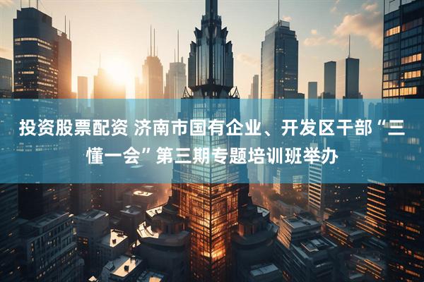 投资股票配资 济南市国有企业、开发区干部“三懂一会”第三期专题培训班举办